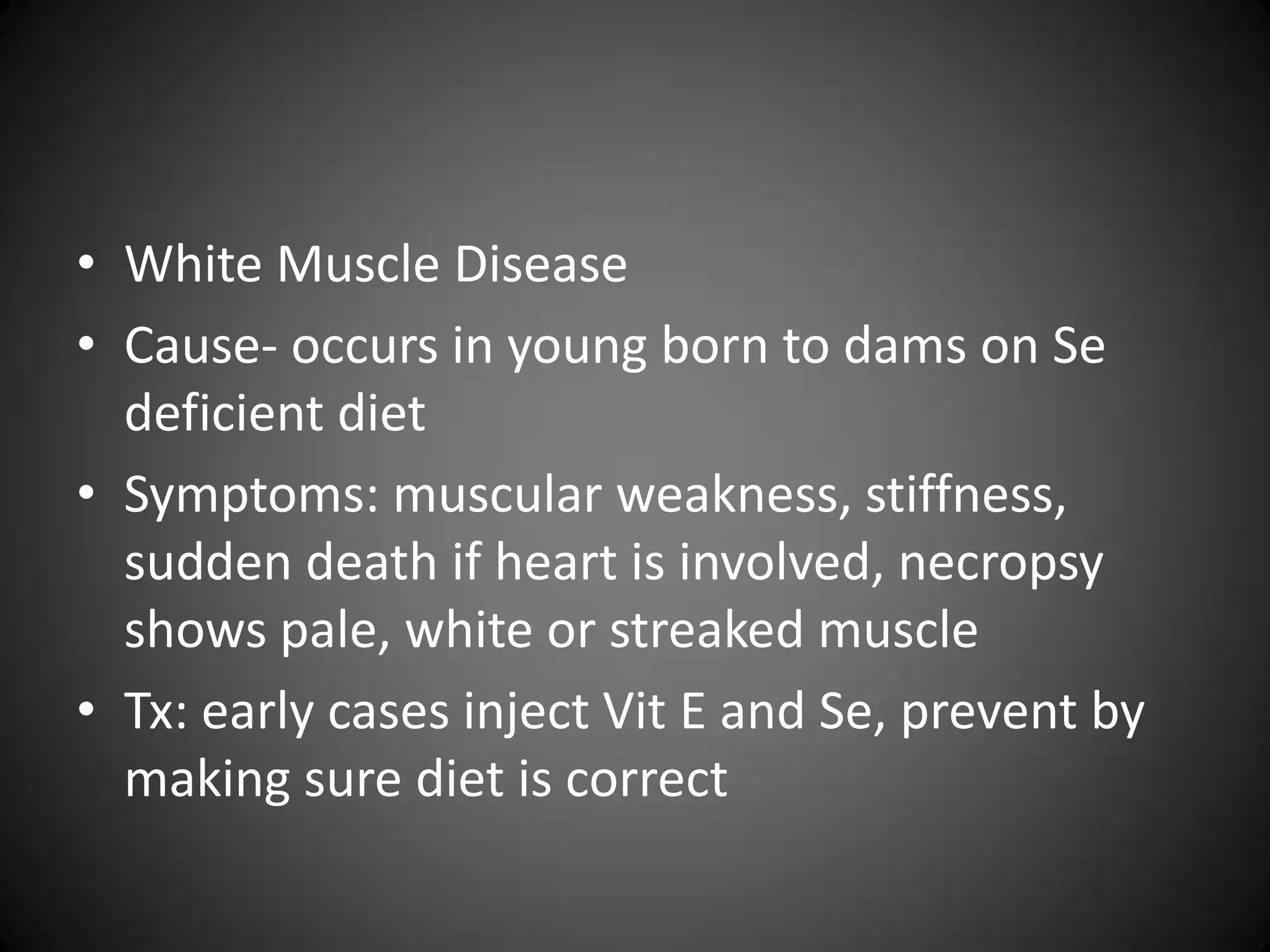 • White Muscle Disease
• Cause- occurs in young born to dams on Se
  deficient diet
• Symptoms: muscular weakness, stiffness,
  sudden death if heart is involved, necropsy
  shows pale, white or streaked muscle
• Tx: early cases inject Vit E and Se, prevent by
  making sure diet is correct
 