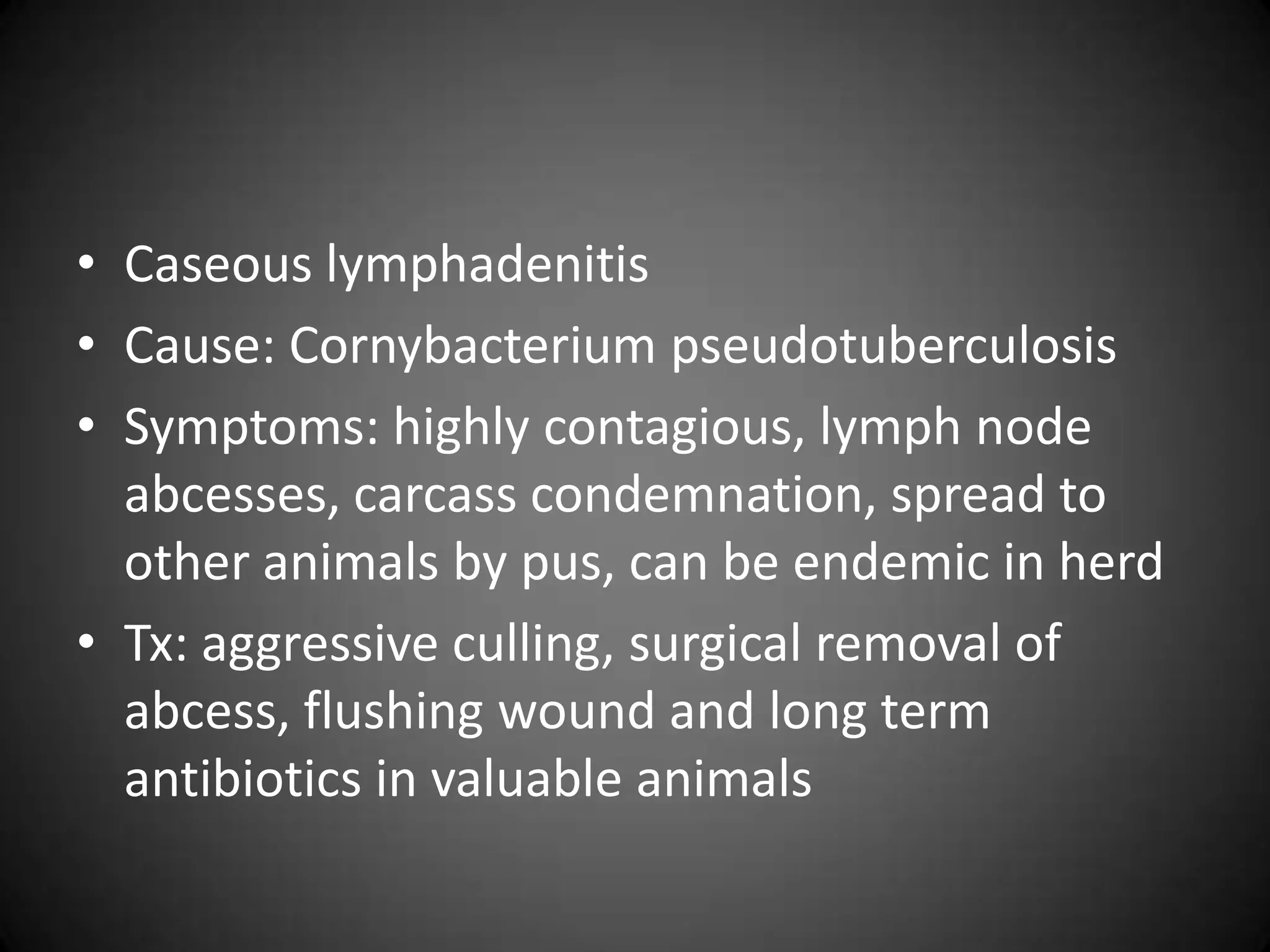 • Caseous lymphadenitis
• Cause: Cornybacterium pseudotuberculosis
• Symptoms: highly contagious, lymph node
  abcesses, carcass condemnation, spread to
  other animals by pus, can be endemic in herd
• Tx: aggressive culling, surgical removal of
  abcess, flushing wound and long term
  antibiotics in valuable animals
 