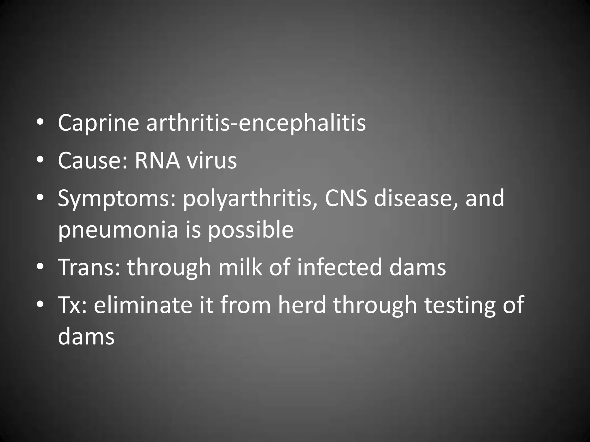 • Caprine arthritis-encephalitis
• Cause: RNA virus
• Symptoms: polyarthritis, CNS disease, and
  pneumonia is possible
• Trans: through milk of infected dams
• Tx: eliminate it from herd through testing of
  dams
 