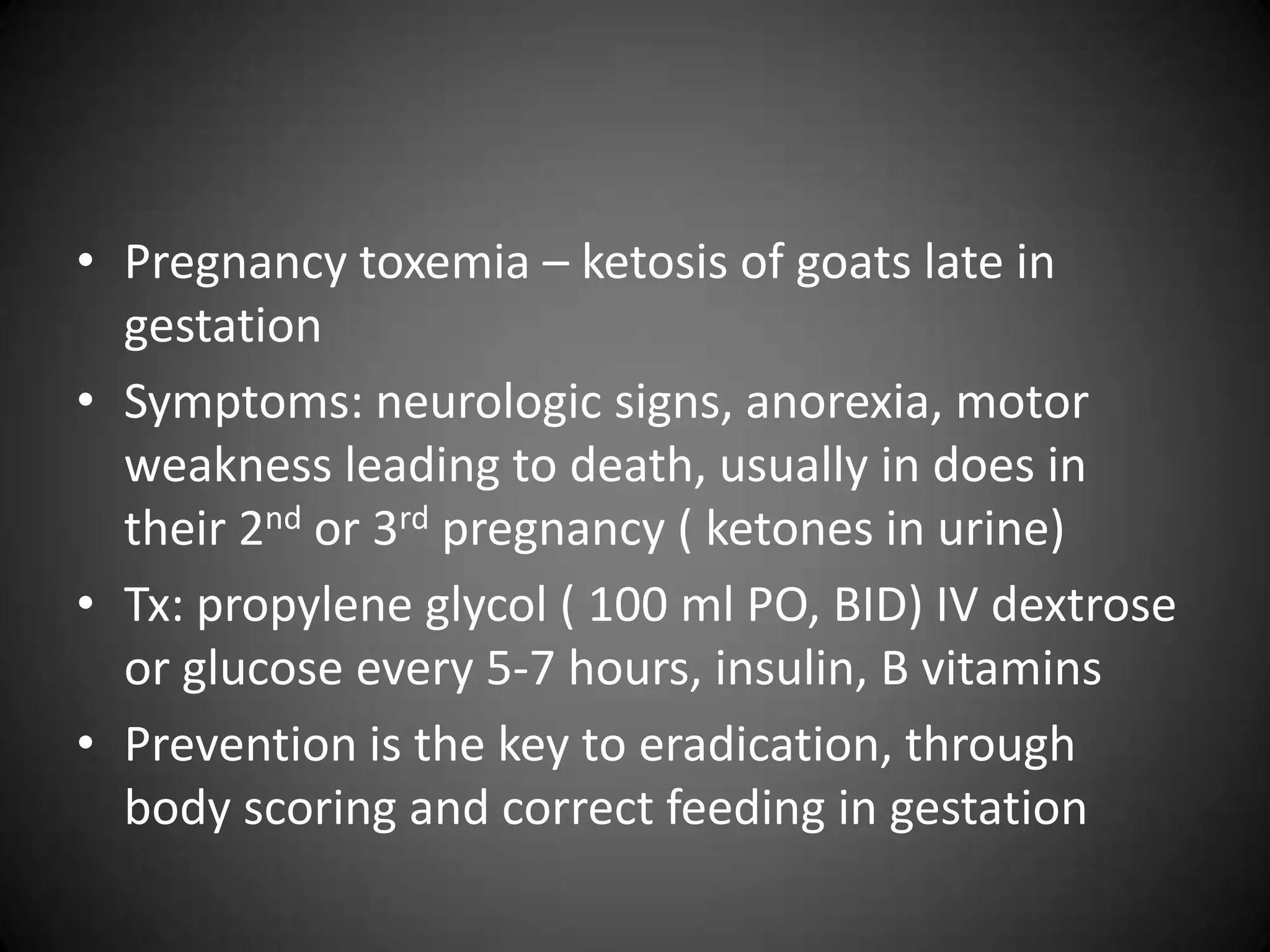 • Pregnancy toxemia – ketosis of goats late in
  gestation
• Symptoms: neurologic signs, anorexia, motor
  weakness leading to death, usually in does in
  their 2nd or 3rd pregnancy ( ketones in urine)
• Tx: propylene glycol ( 100 ml PO, BID) IV dextrose
  or glucose every 5-7 hours, insulin, B vitamins
• Prevention is the key to eradication, through
  body scoring and correct feeding in gestation
 