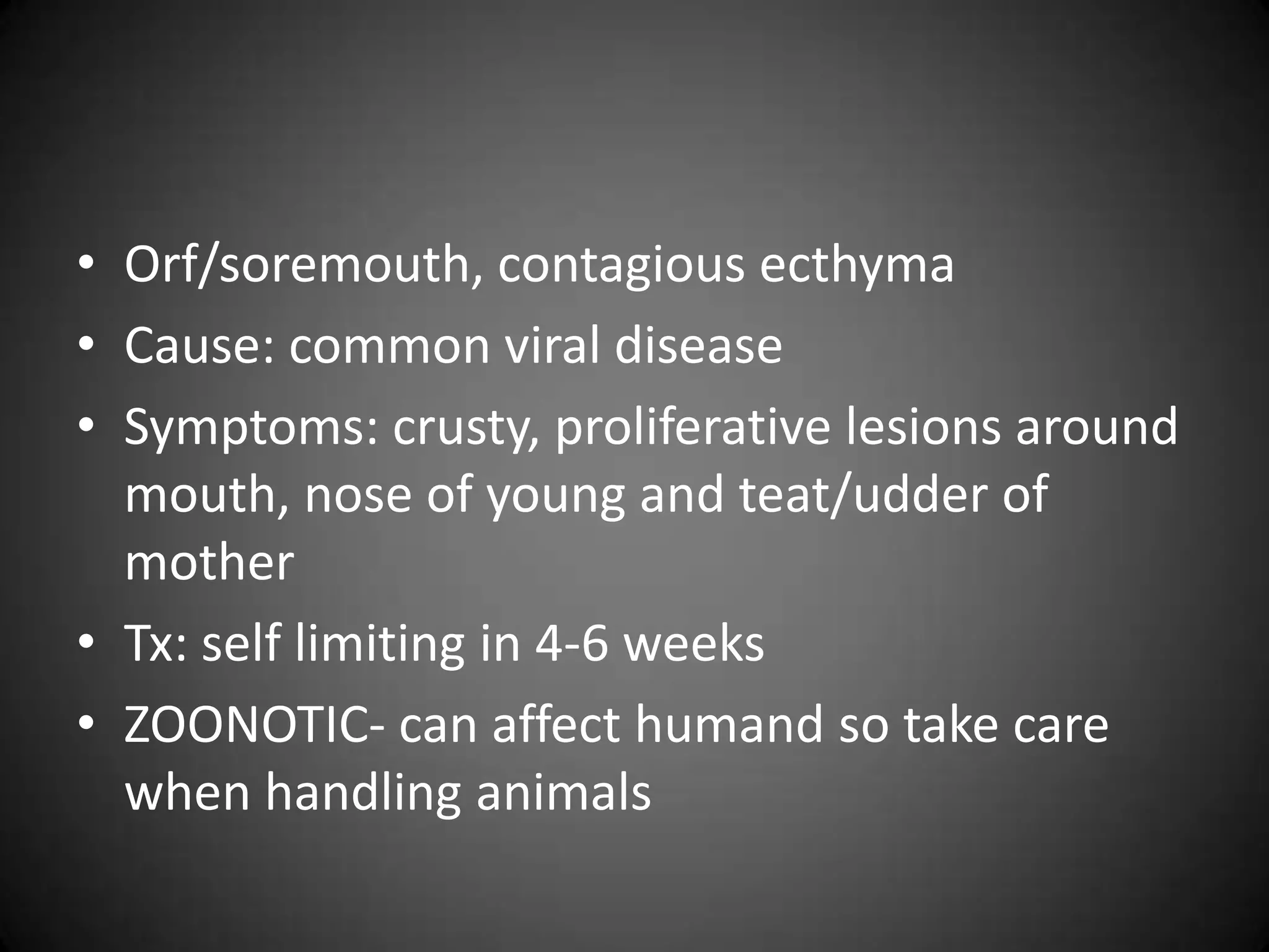 • Orf/soremouth, contagious ecthyma
• Cause: common viral disease
• Symptoms: crusty, proliferative lesions around
  mouth, nose of young and teat/udder of
  mother
• Tx: self limiting in 4-6 weeks
• ZOONOTIC- can affect humand so take care
  when handling animals
 
