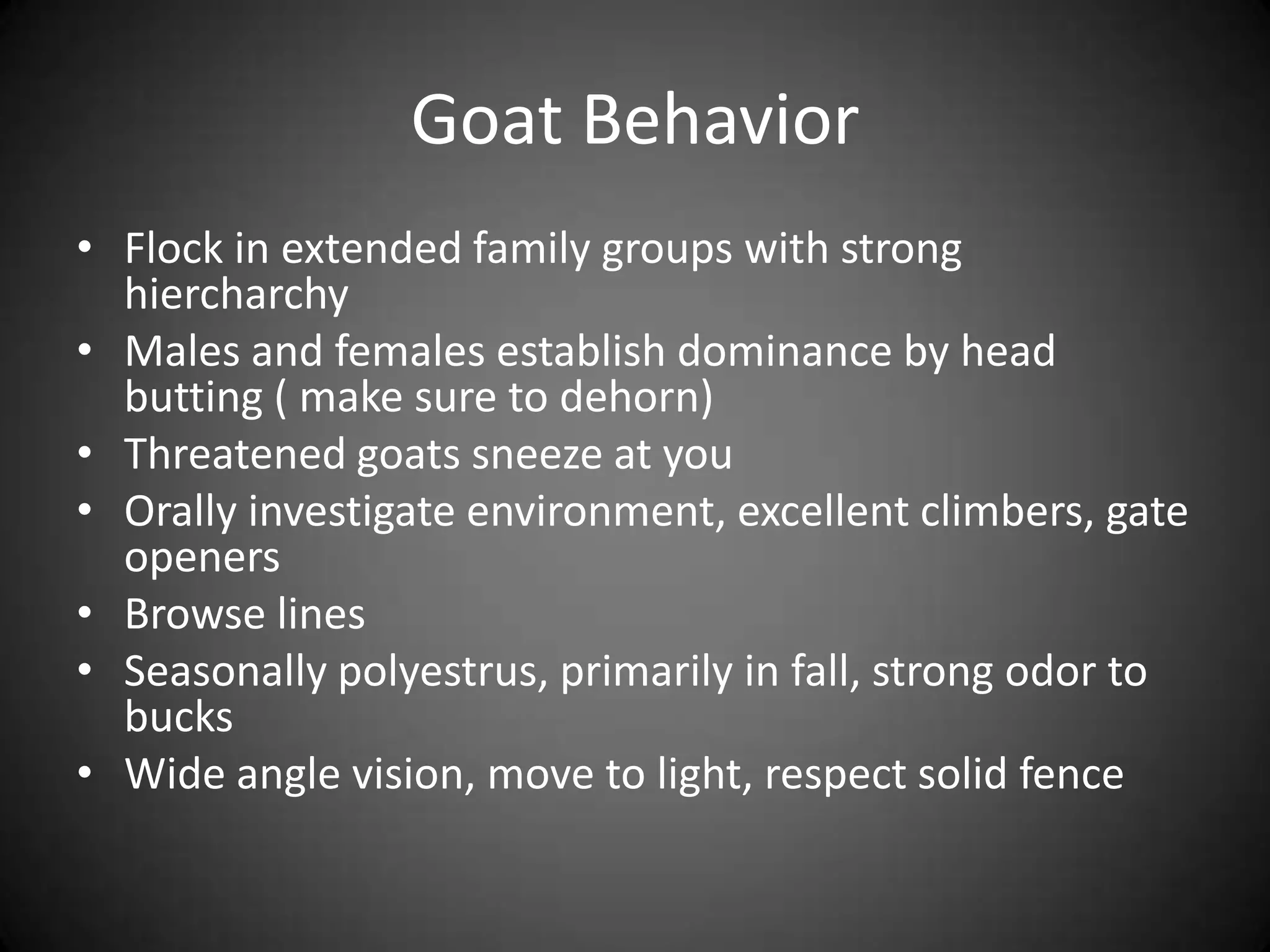 Goat Behavior
• Flock in extended family groups with strong
  hiercharchy
• Males and females establish dominance by head
  butting ( make sure to dehorn)
• Threatened goats sneeze at you
• Orally investigate environment, excellent climbers, gate
  openers
• Browse lines
• Seasonally polyestrus, primarily in fall, strong odor to
  bucks
• Wide angle vision, move to light, respect solid fence
 
