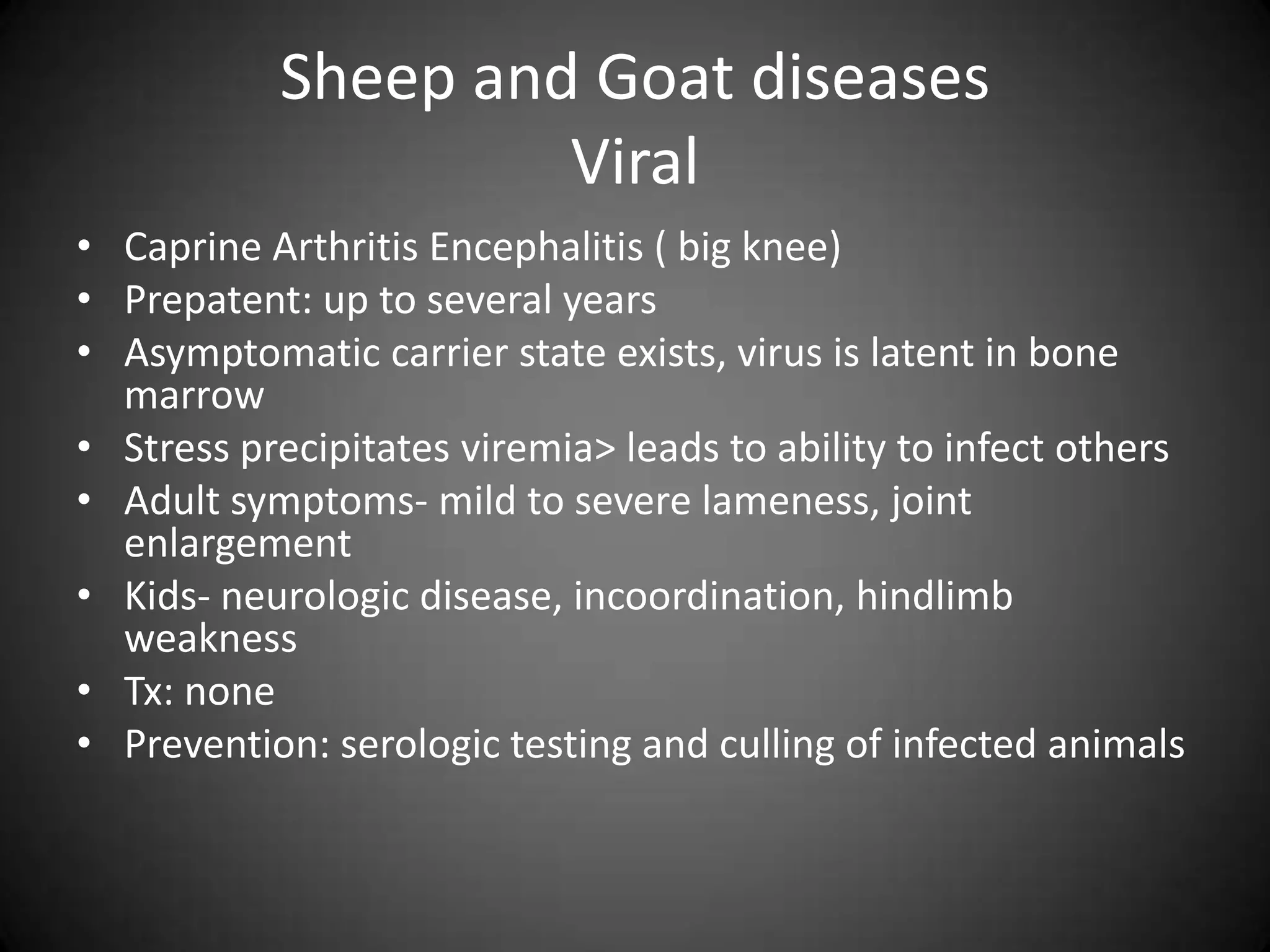 Sheep and Goat diseases
                    Viral
• Caprine Arthritis Encephalitis ( big knee)
• Prepatent: up to several years
• Asymptomatic carrier state exists, virus is latent in bone
  marrow
• Stress precipitates viremia> leads to ability to infect others
• Adult symptoms- mild to severe lameness, joint
  enlargement
• Kids- neurologic disease, incoordination, hindlimb
  weakness
• Tx: none
• Prevention: serologic testing and culling of infected animals
 