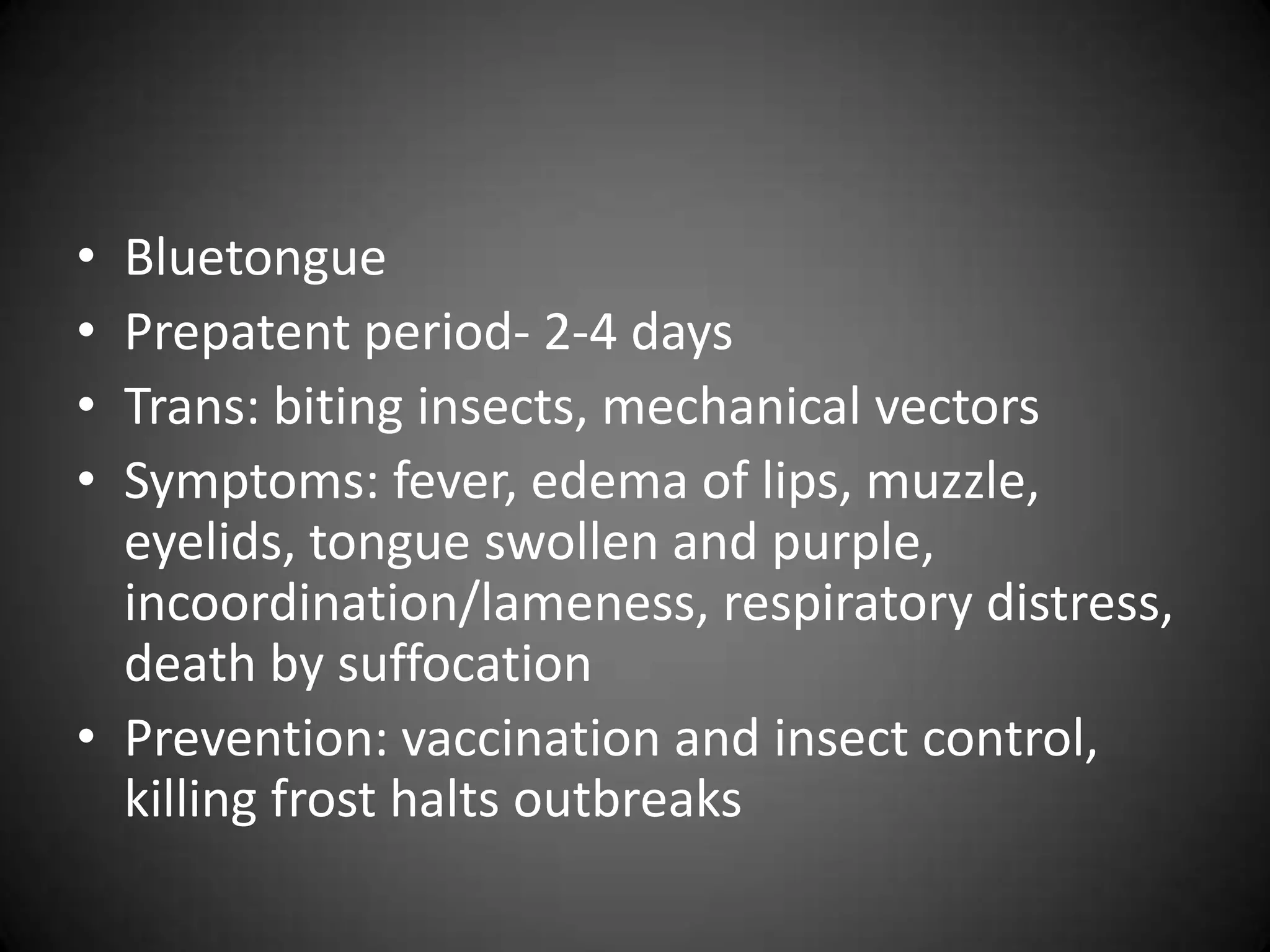 • Bluetongue
• Prepatent period- 2-4 days
• Trans: biting insects, mechanical vectors
• Symptoms: fever, edema of lips, muzzle,
  eyelids, tongue swollen and purple,
  incoordination/lameness, respiratory distress,
  death by suffocation
• Prevention: vaccination and insect control,
  killing frost halts outbreaks
 