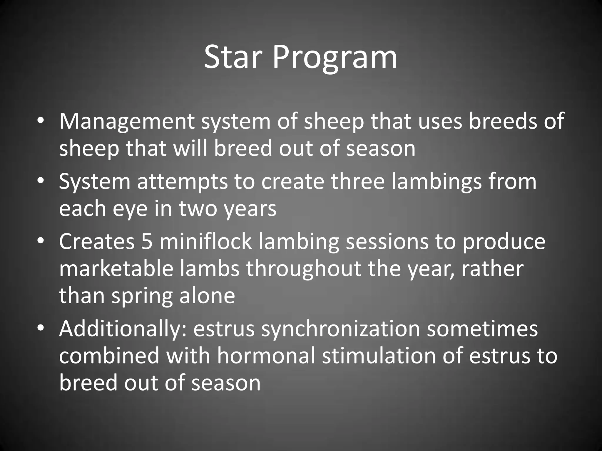 Star Program
• Management system of sheep that uses breeds of
  sheep that will breed out of season
• System attempts to create three lambings from
  each eye in two years
• Creates 5 miniflock lambing sessions to produce
  marketable lambs throughout the year, rather
  than spring alone
• Additionally: estrus synchronization sometimes
  combined with hormonal stimulation of estrus to
  breed out of season
 