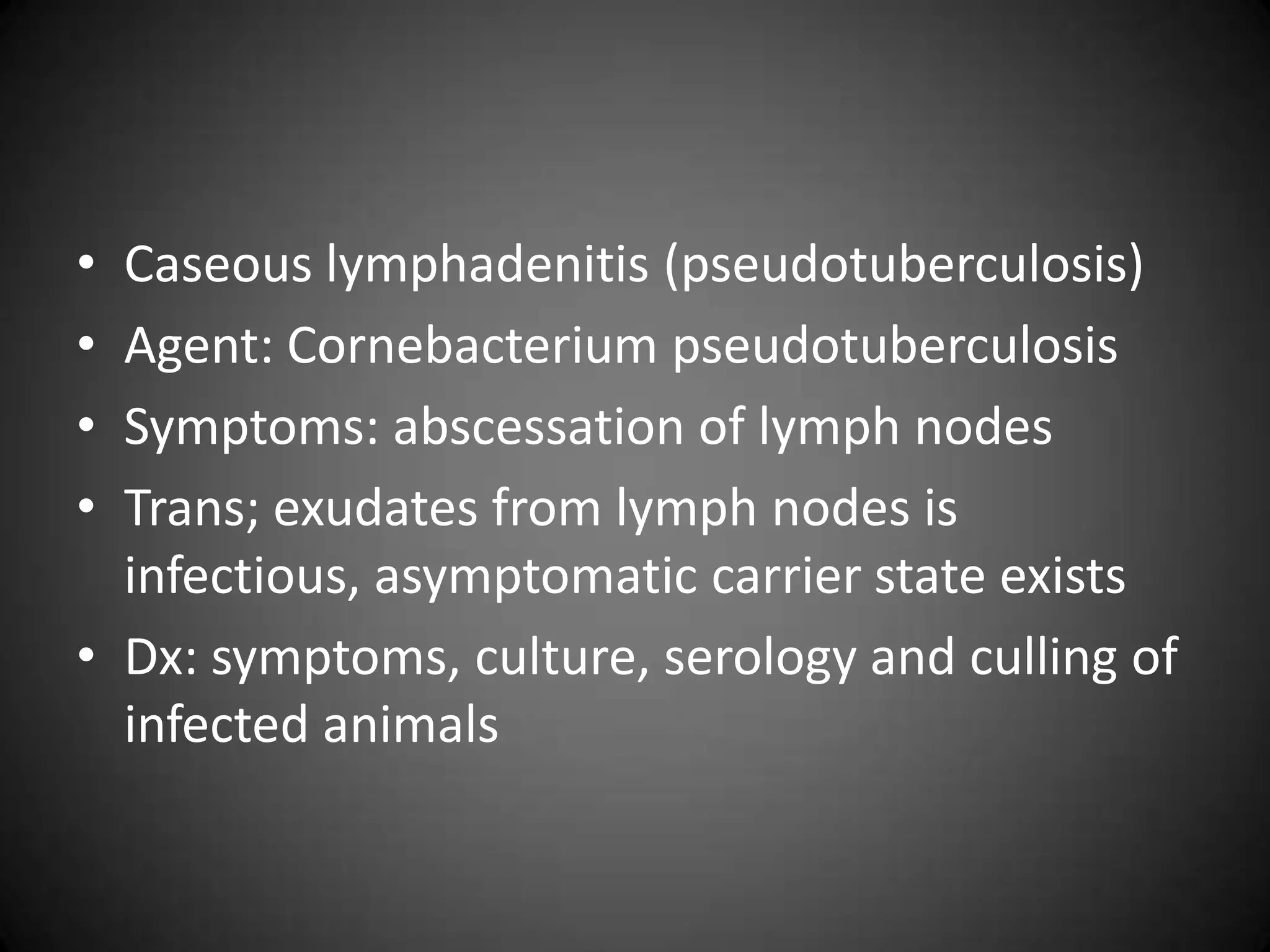 • Caseous lymphadenitis (pseudotuberculosis)
• Agent: Cornebacterium pseudotuberculosis
• Symptoms: abscessation of lymph nodes
• Trans; exudates from lymph nodes is
  infectious, asymptomatic carrier state exists
• Dx: symptoms, culture, serology and culling of
  infected animals
 