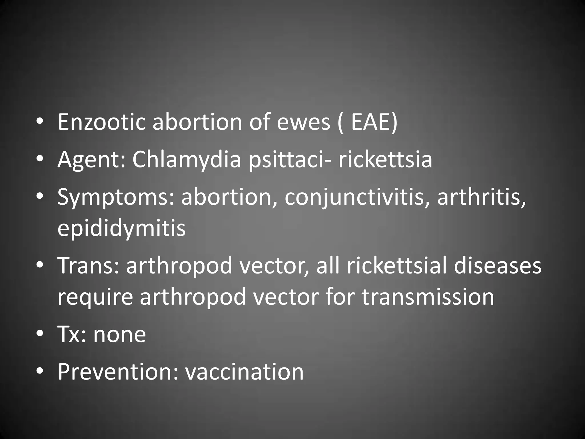• Enzootic abortion of ewes ( EAE)
• Agent: Chlamydia psittaci- rickettsia
• Symptoms: abortion, conjunctivitis, arthritis,
  epididymitis
• Trans: arthropod vector, all rickettsial diseases
  require arthropod vector for transmission
• Tx: none
• Prevention: vaccination
 