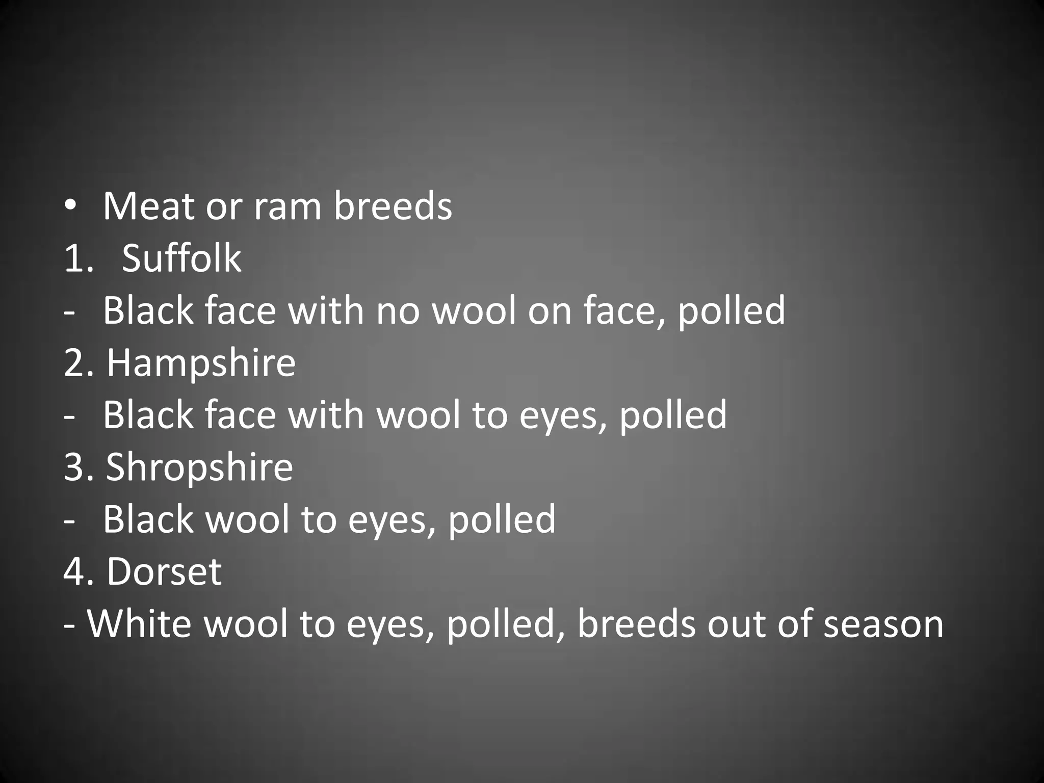 • Meat or ram breeds
1. Suffolk
- Black face with no wool on face, polled
2. Hampshire
- Black face with wool to eyes, polled
3. Shropshire
- Black wool to eyes, polled
4. Dorset
- White wool to eyes, polled, breeds out of season
 