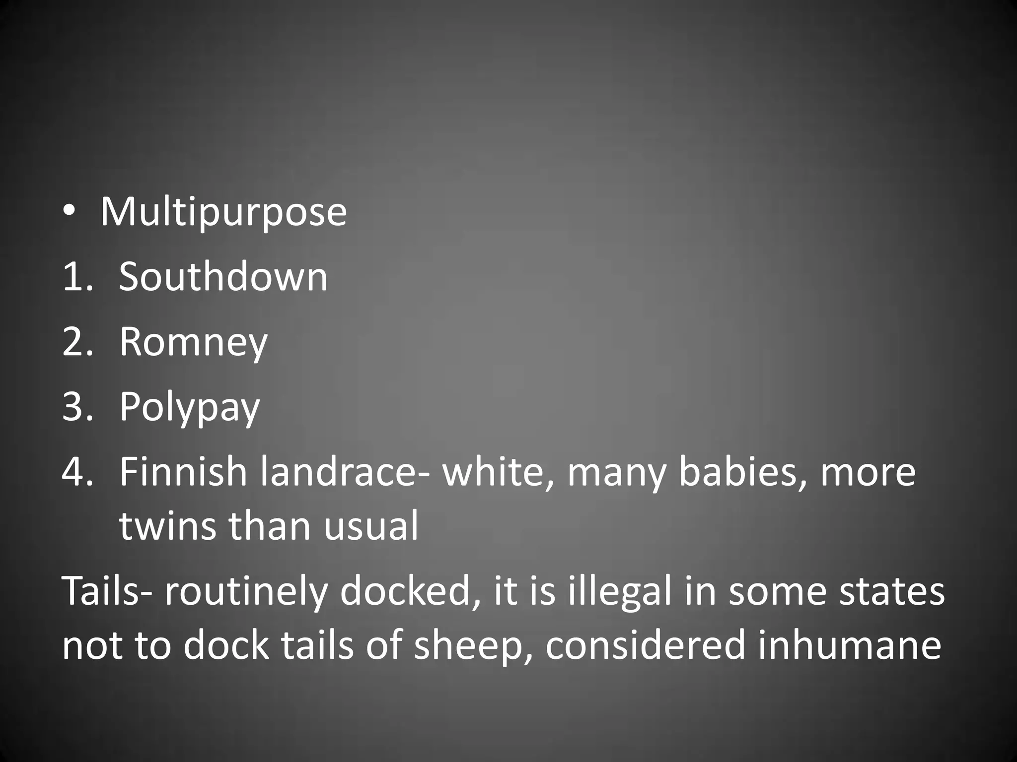 • Multipurpose
1. Southdown
2. Romney
3. Polypay
4. Finnish landrace- white, many babies, more
    twins than usual
Tails- routinely docked, it is illegal in some states
not to dock tails of sheep, considered inhumane
 