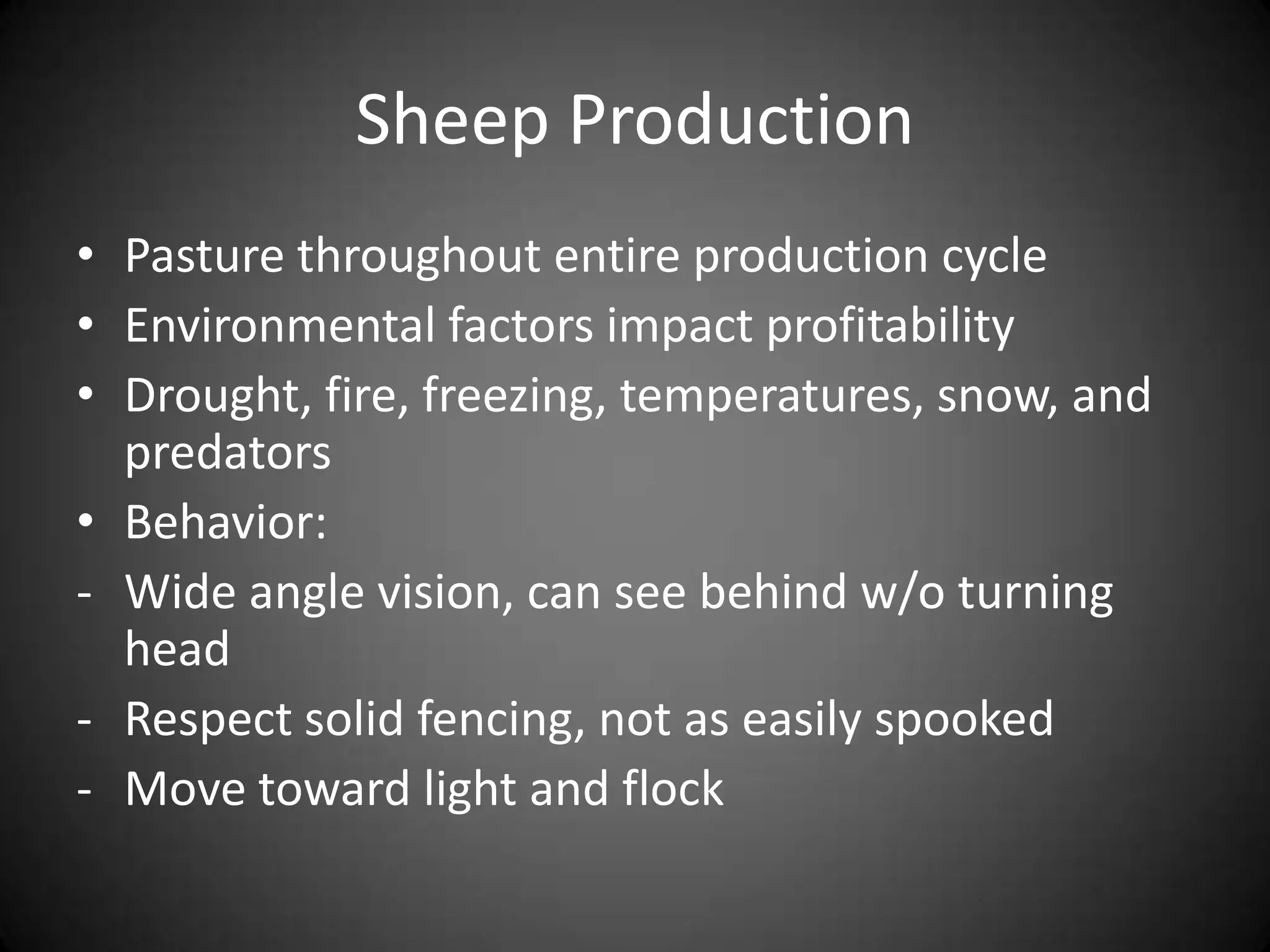 Sheep Production
• Pasture throughout entire production cycle
• Environmental factors impact profitability
• Drought, fire, freezing, temperatures, snow, and
  predators
• Behavior:
- Wide angle vision, can see behind w/o turning
  head
- Respect solid fencing, not as easily spooked
- Move toward light and flock
 