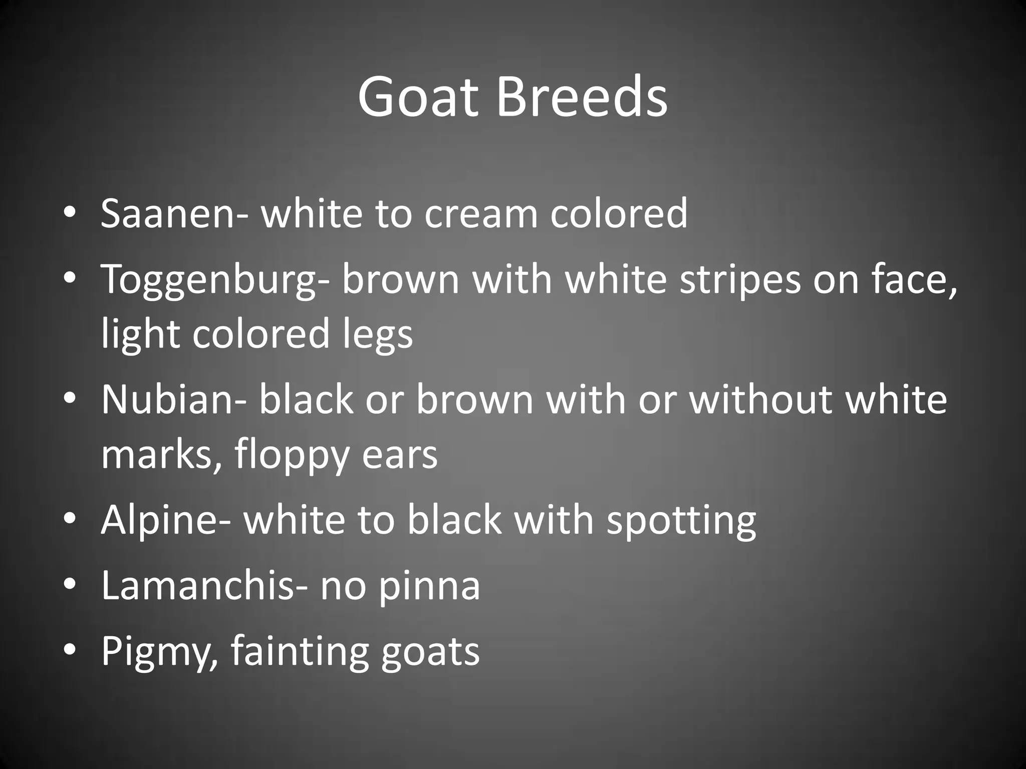 Goat Breeds
• Saanen- white to cream colored
• Toggenburg- brown with white stripes on face,
  light colored legs
• Nubian- black or brown with or without white
  marks, floppy ears
• Alpine- white to black with spotting
• Lamanchis- no pinna
• Pigmy, fainting goats
 