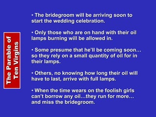 The bridegroom will be arriving soon to start the wedding celebration. Only those who are on hand with their oil lamps burning will be allowed in. Some presume that he’ll be coming soon…so they rely on a small quantity of oil for in their lamps. Others, no knowing how long their oil will have to last, arrive with full lamps. When the time wears on the foolish girls can’t borrow any oil…they run for more…and miss the bridegroom. The Parable of Ten Virgins 