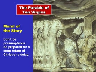The Parable of Ten Virgins Moral of  the Story Don’t be presumptuous.  Be prepared for a soon return of Christ or a delay. 