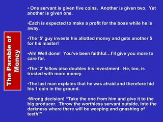 One servant is given five coins.  Another is given two.  Yet another is given one. Each is expected to make a profit for the boss while he is away. The ‘5’ guy invests his allotted money and gets another 5 for his master! Ah! Well done!  You’ve been faithful…I’ll give you more to care for. The ‘2’ fellow also doubles his investment.  He, too, is trusted with more money. The last man explains that he was afraid and therefore hid his 1 coin in the ground. Wrong decision! “Take the one from him and give it to the big producer.  Throw the worthless servant outside, into the darkness where there will be weeping and gnashing of teeth!” The Parable of Money 