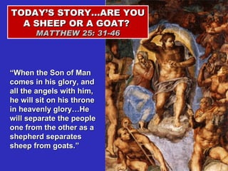 TODAY’S STORY…ARE YOU A SHEEP OR A GOAT?  MATTHEW 25: 31-46 “ When the Son of Man comes in his glory, and all the angels with him, he will sit on his throne in heavenly glory…He will separate the people one from the other as a shepherd separates sheep from goats.” 