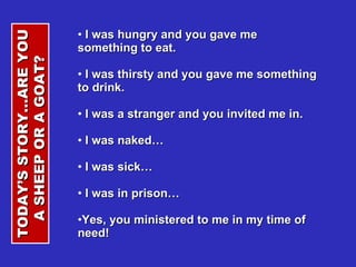 I was hungry and you gave me something to eat. I was thirsty and you gave me something to drink. I was a stranger and you invited me in. I was naked… I was sick… I was in prison… Yes, you ministered to me in my time of need! TODAY’S STORY…ARE YOU A SHEEP OR A GOAT?  