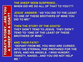 THE SHEEP SEEM SURPRISED…  WHEN DID WE DO ALL OF THAT TO YOU??? JESUS’ ANSWER:  “AS YOU DID TO THE LEAST TO ONE OF THESE BROTHERS OF MINE YOU DID TO ME!” THEN THE STORY OF THE GOATS!  THEY DIDN’T TEND TO JESUS.  THEY DIDN’T TEND TO “ONE OF THE LEAST OF THESE BROTHERS OF MINE”. AND THEIR FATE?  “ DEPART FROM ME, YOU WHO ARE CURSED, INTO THE ETERNAL FIRE PREPARED FOR THE DEVIL AND HIS ANGELS.  I WAS HUNGRY, THIRSTY, NAKED…AND YOU DID NOT HELP ME.” TODAY’S STORY…ARE YOU A SHEEP OR A GOAT?  