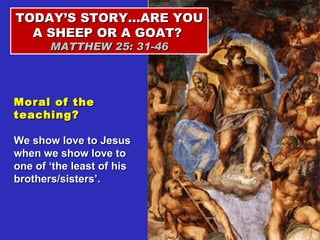 TODAY’S STORY…ARE YOU A SHEEP OR A GOAT?  MATTHEW 25: 31-46 Moral of the teaching? We show love to Jesus when we show love to one of ‘the least of his brothers/sisters’. 