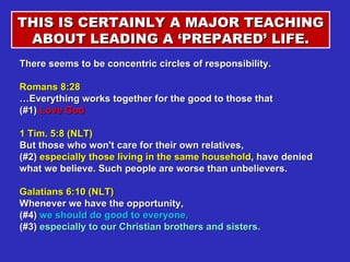 THIS IS CERTAINLY A MAJOR TEACHING ABOUT LEADING A ‘PREPARED’ LIFE. There seems to be concentric circles of responsibility. Romans 8:28  …Everything works together for the good to those that  (#1)  Love God  1 Tim. 5:8 (NLT)  But those who won't care for their own relatives,  (#2)  especially those living in the same household , have denied what we believe. Such people are worse than unbelievers. Galatians 6:10 (NLT)  Whenever we have the opportunity,  (#4)  we should do good to everyone,  (#3)  especially to our Christian brothers and sisters. 