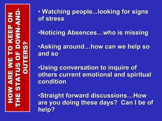 Watching people...looking for signs of stress Noticing Absences…who is missing Asking around…how can we help so and so Using conversation to inquire of others current emotional and spiritual condition Straight forward discussions…How are you doing these days?  Can I be of help? HOW ARE WE TO KEEP ON THE STATUS OF DOWN-AND-OUTERS? 