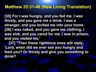 Matthew 25:31-46 (New Living Translation) [35] For I was hungry, and you fed me. I was thirsty, and you gave me a drink. I was a stranger, and you invited me into your home. [36] I was naked, and you gave me clothing. I was sick, and you cared for me. I was in prison, and you visited me.'  [37] "Then these righteous ones will reply, 'Lord, when did we ever see you hungry and feed you? Or thirsty and give you something to drink? 