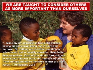 “… Make my joy complete by being like-minded, having the same love, being one in spirit and purpose.  Do nothing out of selfish ambition or vain conceit, but in humility consider others better than yourselves.  Each of you should look not only to your own interests but to the interests of others.  Your attitude should be the same as that of Christ Jesus…” Philippians 2:2-5 WE ARE TAUGHT TO CONSIDER OTHERS AS MORE IMPORTANT THAN OURSELVES 