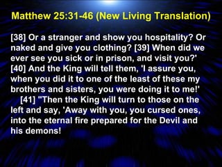 Matthew 25:31-46 (New Living Translation) [38] Or a stranger and show you hospitality? Or naked and give you clothing? [39] When did we ever see you sick or in prison, and visit you?' [40] And the King will tell them, 'I assure you, when you did it to one of the least of these my brothers and sisters, you were doing it to me!'  [41] "Then the King will turn to those on the left and say, 'Away with you, you cursed ones, into the eternal fire prepared for the Devil and his demons! 