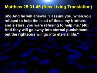 Matthew 25:31-46 (New Living Translation) [45] And he will answer, 'I assure you, when you refused to help the least of these my brothers and sisters, you were refusing to help me.' [46] And they will go away into eternal punishment, but the righteous will go into eternal life." 