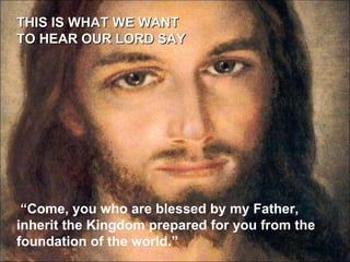THIS IS WHAT WE WANT  TO HEAR OUR LORD SAY “ Come, you who are blessed by my Father, inherit the Kingdom prepared for you from the foundation of the world.” 
