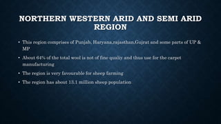 NORTHERN WESTERN ARID AND SEMI ARID
REGION
• This region comprises of Punjab, Haryana,rajasthan,Gujrat and some parts of UP &
MP
• About 64% of the total wool is not of fine qualiy and thus use for the carpet
manufacturing
• The region is very favourable for sheep farming
• The region has about 13.1 million sheep population
 