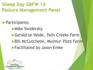 Sheep Day GBFW 15
Pasture Management Panel
 Participants:
Mike Swidersky
Gerald te Velde, Twin Creeks Farm
Bill McCutcheon, Mulmur Vista Farm
Facilitated by Jason Emke
 