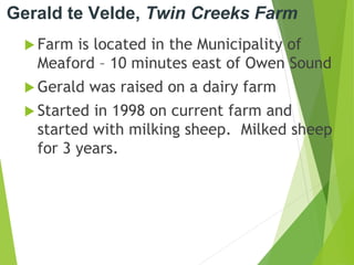 Gerald te Velde, Twin Creeks Farm
 Farm is located in the Municipality of
Meaford – 10 minutes east of Owen Sound
 Gerald was raised on a dairy farm
 Started in 1998 on current farm and
started with milking sheep. Milked sheep
for 3 years.
 