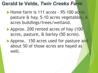 Gerald te Velde, Twin Creeks Farm
 Home farm is 111 acres – 95-100 acres
pasture & hay, 5-10 acres vegetables, 6
acres buildings/trees/wetland.
 Approx. 200 rented acres of hay (100
acres, pasture, & barley (50 acres).
 Approx. 150 acres used for pasture and
about 50 of those acres are hayed as
well.
 