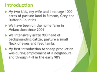 Introduction
 My two kids, my wife and I manage 1000
acres of pasture land in Simcoe, Grey and
Dufferin Counties
 We have been on the home farm in
Melancthon since 2004
 We intensively graze 900 head of
backgrounding cattle, pasture a small
flock of ewes and feed lambs
 My first introduction to sheep production
was during employment at a neighbours
and through 4-H in the early 90’s
 