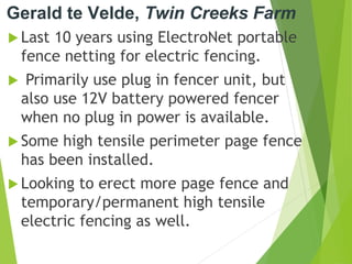 Gerald te Velde, Twin Creeks Farm
 Last 10 years using ElectroNet portable
fence netting for electric fencing.
 Primarily use plug in fencer unit, but
also use 12V battery powered fencer
when no plug in power is available.
 Some high tensile perimeter page fence
has been installed.
 Looking to erect more page fence and
temporary/permanent high tensile
electric fencing as well.
 