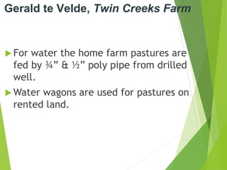 Gerald te Velde, Twin Creeks Farm
 For water the home farm pastures are
fed by ¾” & ½” poly pipe from drilled
well.
 Water wagons are used for pastures on
rented land.
 