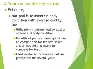 A Year on Swidersky Farms
 February
our goal is to maintain body
condition with average quality
hay
Utilization is determined by quality
of feed and body condition
Benefits of pasture feeding includes
no competition for feeders space
and allows old and young to
compete for feed
Feed waste=3x increase in pasture
production for several years
 
