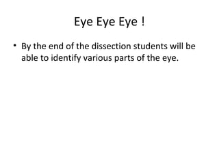 Eye Eye Eye !
• By the end of the dissection students will be
able to identify various parts of the eye.
 