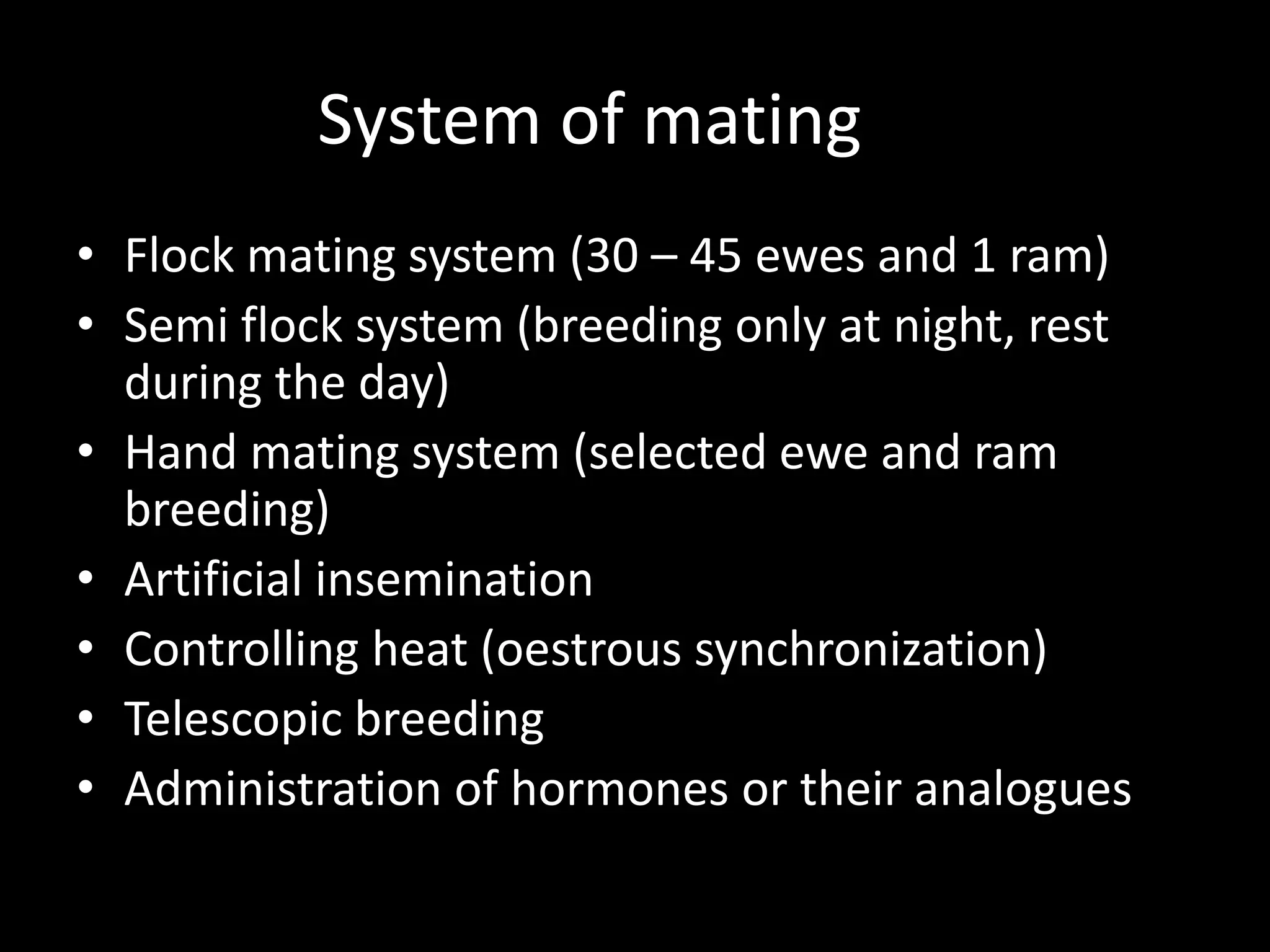 System of mating
• Flock mating system (30 – 45 ewes and 1 ram)
• Semi flock system (breeding only at night, rest
during the day)
• Hand mating system (selected ewe and ram
breeding)
• Artificial insemination
• Controlling heat (oestrous synchronization)
• Telescopic breeding
• Administration of hormones or their analogues
 