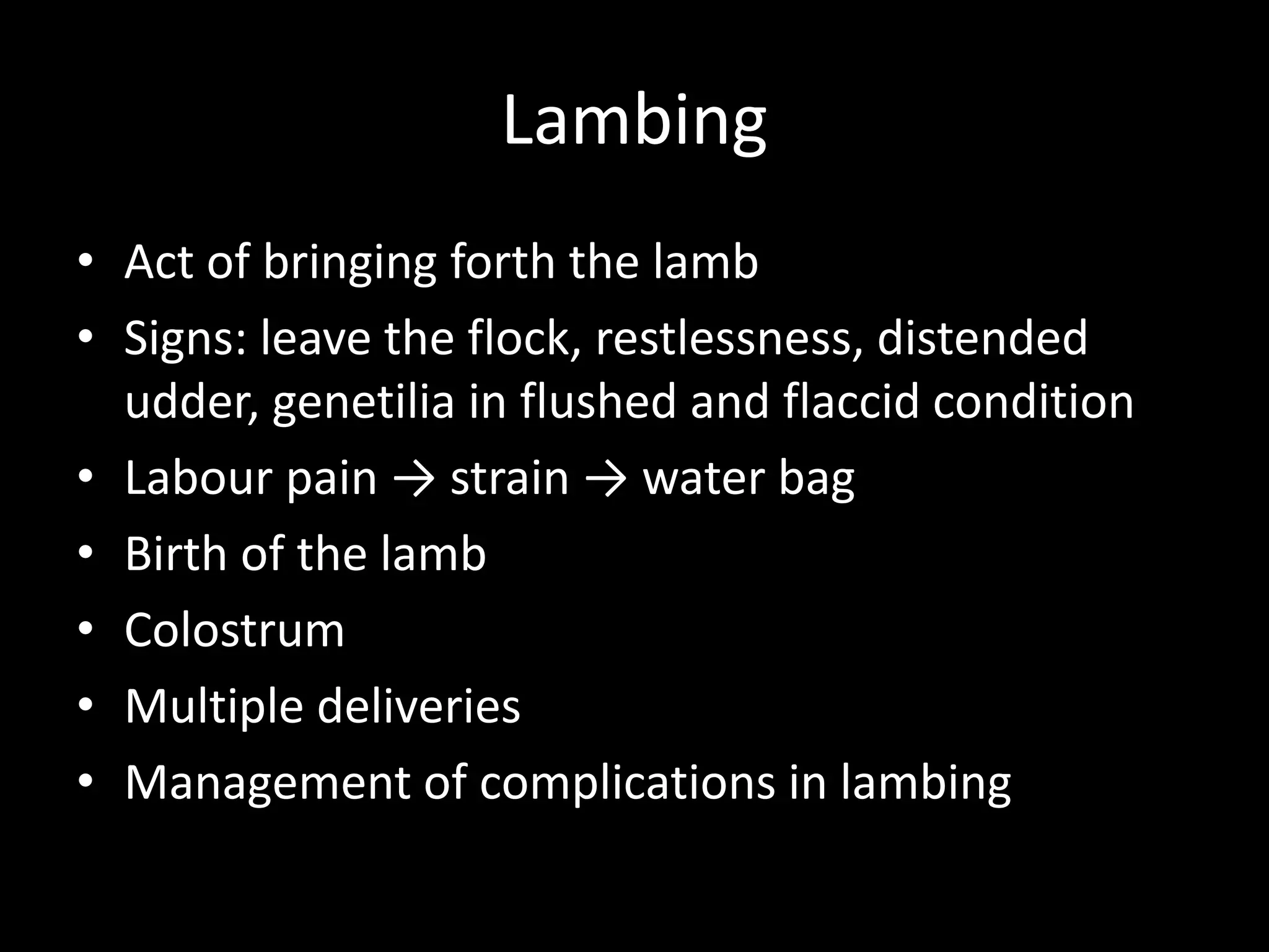 Lambing
• Act of bringing forth the lamb
• Signs: leave the flock, restlessness, distended
udder, genetilia in flushed and flaccid condition
• Labour pain → strain → water bag
• Birth of the lamb
• Colostrum
• Multiple deliveries
• Management of complications in lambing
 