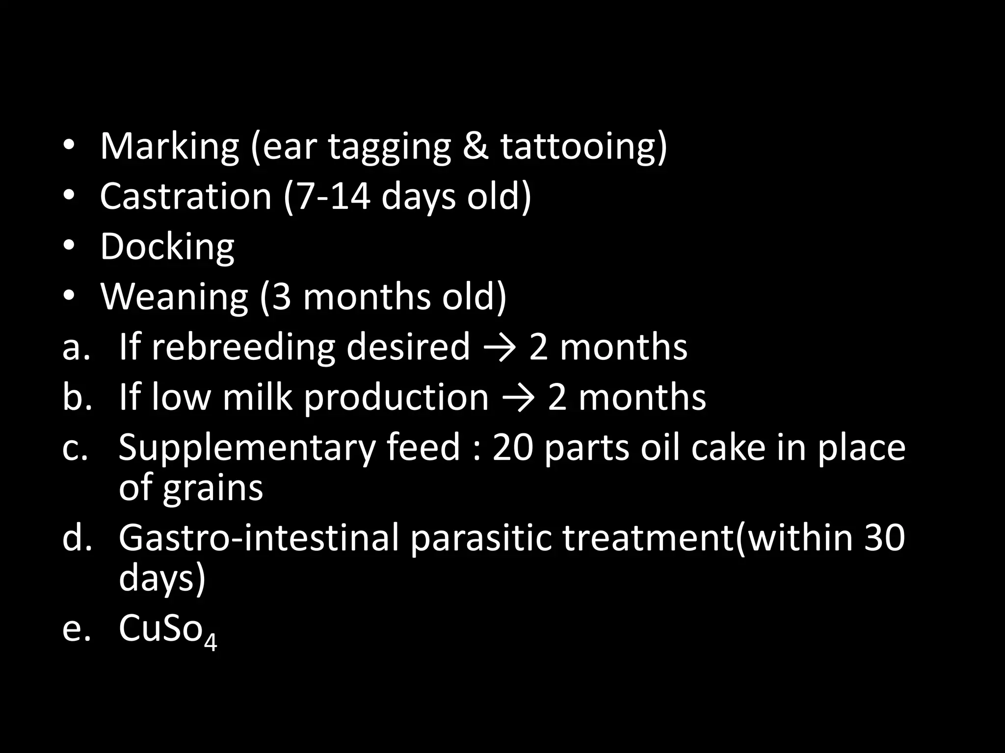 • Marking (ear tagging & tattooing)
• Castration (7-14 days old)
• Docking
• Weaning (3 months old)
a. If rebreeding desired → 2 months
b. If low milk production → 2 months
c. Supplementary feed : 20 parts oil cake in place
of grains
d. Gastro-intestinal parasitic treatment(within 30
days)
e. CuSo4
 