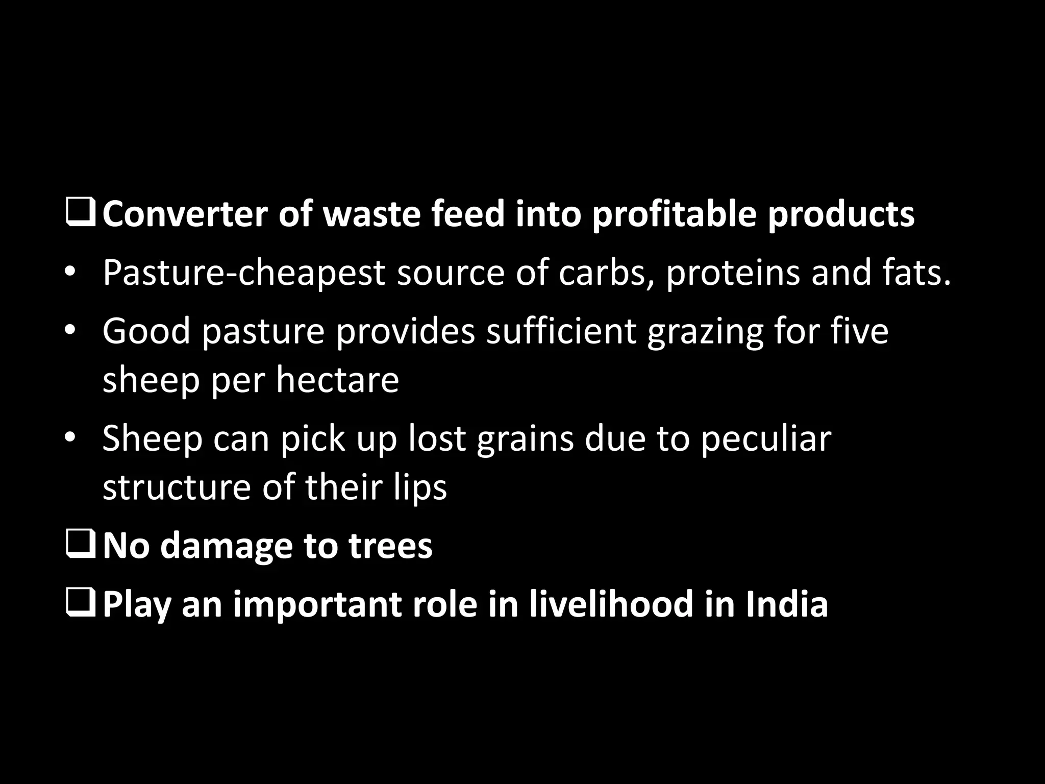 Converter of waste feed into profitable products
• Pasture-cheapest source of carbs, proteins and fats.
• Good pasture provides sufficient grazing for five
sheep per hectare
• Sheep can pick up lost grains due to peculiar
structure of their lips
No damage to trees
Play an important role in livelihood in India
 