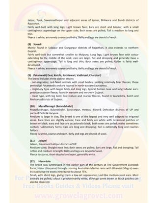 Jaipur, Tonk, Sawaimadhopur and adjacent areas of Ajmer, Bhilwara and Bundi districts of
Rajasthan.
Fairly well-built with long legs; Light brown face; Ears are short and tubular, with a small
cartilaginous appendage on the upper side; Both sexes are polled; Tail is medium to long and
thin.
Fleece is white, extremely coarse and hairy. Belly and legs are devoid of wool.
(8) Sonadi
Mainly found in Udaipur and Dungarpur districts of Rajasthan, it also extends to northern
Gujarat.
Fairly well-built but somewhat smaller to Malpura; Long legs; Light brown face with colour
extending to the middle of the neck; ears are large, flat and drooping and generally have a
cartilaginous appendage; Tail is long and thin; Both sexes are polled; Udder is fairly well-
developed.
Fleece is white, extremely coarse and hairy. Belly and legs are devoid of wool.
(9) Patanwadi( Desi, Kutchi, Kathiawari, Vadhiyari, Charotari)
The breed includes three distinct strains
- non-migratory, red-faced animals with small bodies, yielding relatively finer fleeces; these
are typical Patanwadis and are located in north-eastern Saurashtra.
- migratory type with larger body and long legs, typical Roman nose and long tubular ears;
produces coarser fleece; found in western and northern Gujarat.
- meat type, with big body, low stature and coarser fleeces, found in Saurashtra, Kutch and
Mehsana districts of Gujarat.
(10) Muzaffarnagri (Bulandshahri)
Muzaffaranagar, Bulandshahr, Saharanpur, meerut, Bijnor& Dehradun districts of UP and
parts of Delhi & Haryana.
Medium to large in size; The breed is one of the largest and very well adapted to irrigated
areas. Face lines are slightly convex; Face and body are white with occasional patches of
brown or black; ears and face are occasionally black; Both sexes are polled; males sometimes
contain rudimentary horns; Ears are long and drooping; Tail is extremely long and reaches
fetlock.
Fleece is white, coarse and open. Belly and legs are devoid of wool.
(11) Jalauni
Jalaun, Jhansi and Lalitpur districts of UP.
Medium-sized; Straight nose line; Both sexes are polled; Ears are large, flat and drooping; Tail
is thin and medium in length; Belly and legs are devoid of wool.
Fleece is coarse, short-stapled and open, generally white.
(12) Hissardale
The breed was synthesized in the earlier part of the century at The Government Livestock
Farm, Hissar (Haryana) through crossing Australian Merino rams with Bikaneri (Magra) ewes
by stabilizing the exotic inheritance to about 75%.
Small, with short legs, giving them a low-set appearance; Leaf-like medium-sized ears. Most
animals are polled; colour is predominantly white, although some brown or black patches can
also be observed.
 