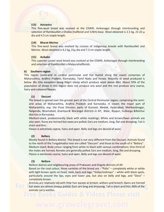 (13) Avivastra
This fine-wool breed was evolved at the CSWRI, Avikanagar through interbreeding and
selection of Rambouillet x Chokla (halfbred and 5/8th) base. Wool obtained is 2.3 kg, 21-22 µ
dia and 4.5 cm staple length.
(14) Bharat Merino
This fine-wool breed was evolved by crosses of indigenous breeds with Rambouillet and
Merino. Wool obtained is 4.2 kg, 21µ dia and 7.3 cm staple length.
(15) Avikalin
This superior carpet wool breed was evolved at the CSWRI, Avikanagar through interbreeding
and selection of Rambouillet x Malpurahalfbreds.
b) Southern region
This region (semi-arid in central peninsular and hot humid along the coast) comprises of
Maharashtra, Andhra Pradesh, Karnataka, Tamil Nadu and Kerala. Majority of wool produced is
below 36s (the exception being Nilgiri sheep which produce wool above 48s). About 50% of the
population of sheep in this region does not produce any wool and the rest produce very coarse,
hairy and coloured fleeces.
(1) Deccani
The breed is spread over the greater part of the Central Peninsular region, comprising the semi-
arid areas of Maharashtra, Andhra Pradesh and Karnataka. It covers the major part of
Maharashtra, esp. the Pune Division; parts of Kurnool, Medak, Hyderabad, Mehboobnagar,
Nalgonda, Nizamabad, Anantpur& Warangal districts in AP; Bidar, Bijapur, Gulbarga &Raichur
districts in Karnataka.
Medium-sized, predominantly black with white markings; White and brown/fawn animals are
also seen. Rams are horned but ewes are polled; Ears are medium, long, flat and drooping; Tail is
short and thin.
Fleece is extremely coarse, hairy and open. Belly and legs are devoid of wool.
(2) Bellary
Mostly found in Bellary district. This breed is not very different from the Deccani. Animals found
to the north of the Tungabhadra river are called “Deccani” and those to the south of it “Bellary”.
Medium-sized; Body colour ranging from white to black with various combinations; One-third of
the males are horned, females are generally polled; Ears are medium, long, flat and drooping.
Fleece is extremely coarse, hairy and open. Belly and legs are devoid of wool.
(3) Nellore
Nellore district and neighbouring areas of Prakasam and Ongole districts of AP.
Based on the coat colour, three varieties of the breed are : “Palla” – completely white or white
with light brown spots on head, neck, back and legs; “Jodipi/Jodimpu” – white with black spots,
particularly around the lips, eyes and lower jaw, but also on belly and legs; and “Dora” –
completely brown.
Animals are relatively tall with little hair except at brisket, withers and breech; Rams are horned
but ewes are almost always polled; Earls are long and drooping; Tail is short and thin; 86% of the
animals carry wattles.
 