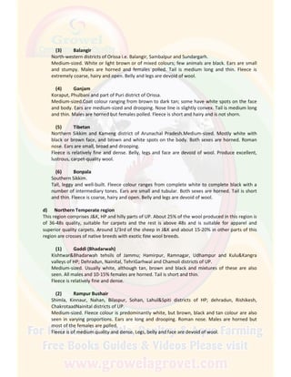 (3) Balangir
North-western districts of Orissa i.e. Balangir, Sambalpur and Sundargarh.
Medium-sized. White or light brown or of mixed colours; few animals are black. Ears are small
and stumpy. Males are horned and females polled. Tail is medium long and thin. Fleece is
extremely coarse, hairy and open. Belly and legs are devoid of wool.
(4) Ganjam
Koraput, Phulbani and part of Puri district of Orissa.
Medium-sized.Coat colour ranging from brown to dark tan; some have white spots on the face
and body. Ears are medium-sized and drooping. Nose line is slightly convex. Tail is medium long
and thin. Males are horned but females polled. Fleece is short and hairy and is not shorn.
(5) Tibetan
Northern Sikkim and Kameng district of Arunachal Pradesh.Medium-sized. Mostly white with
black or brown face, and brown and white spots on the body. Both sexes are horned. Roman
nose. Ears are small, broad and drooping.
Fleece is relatively fine and dense. Belly, legs and face are devoid of wool. Produce excellent,
lustrous, carpet-quality wool.
(6) Bonpala
Southern Sikkim.
Tall, leggy and well-built. Fleece colour ranges from complete white to complete black with a
number of intermediary tones. Ears are small and tubular. Both sexes are horned. Tail is short
and thin. Fleece is coarse, hairy and open. Belly and legs are devoid of wool.
d) Northern Temperate region
This region comprises J&K, HP and hilly parts of UP. About 25% of the wool produced in this region is
of 36-48s quality, suitable for carpets and the rest is above 48s and is suitable for apparel and
superior quality carpets. Around 1/3rd of the sheep in J&K and about 15-20% in other parts of this
region are crosses of native breeds with exotic fine wool breeds.
(1) Gaddi (Bhadarwah)
Kishtwar&Bhadarwah tehsils of Jammu; Hamirpur, Ramnagar, Udhampur and Kulu&Kangra
valleys of HP; Dehradun, Nainital, TehriGarhwal and Chamoli districts of UP.
Medium-sized. Usually white, although tan, brown and black and mixtures of these are also
seen. All males and 10-15% females are horned. Tail is short and thin.
Fleece is relatively fine and dense.
(2) Rampur Bushair
Shimla, Kinnaur, Nahan, Bilaspur, Sohan, Lahul&Spiti districts of HP; dehradun, Rishikesh,
ChakrotaadNainital districts of UP.
Medium-sized. Fleece colour is predominantly white, but brown, black and tan colour are also
seen in varying proportions. Ears are long and drooping. Roman nose. Males are horned but
most of the females are polled.
Fleece is of medium quality and dense. Legs, belly and face are devoid of wool.
 