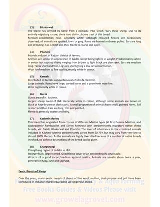 (3) Bhakarwal
The breed has derived its name from a nomadic tribe which rears these sheep. Due to its
entirely migratory nature, there is no distinct home tract of this breed.
Medium-sized.Roman nose. Generally white, although coloured fleeces are occasionally
observed; all animals are spotted, fawn or grey. Rams are horned and ewes polled. Ears are long
and drooping. Tail is short and thin. Fleece is coarse and open.
(4) Poonchi
Poonch and part of Rajouri district of Jammu.
Animals are similar in appearance to Gaddi except being lighter in weight. Predominantly white
in colour but spotted sheep varying from brown to light black are also seen. Ears are medium
long. Tail is short and thin. Legs are short giving a low-set conformation.
Wool is of medium to fine quality, mostly white in colour.
(5) Karnah
Distributed in Karnah, a mountainous tehsil in N. Kashmir.
Large animals. Rams have large, curved horns and a prominent nose line.
Wool is generally white in colour.
(6) Gurez
Gurez area of N. Kashmir.
Largest sheep breed of J&K. Generally white in colour, although some animals are brown or
black or have brown or black spots. A small proportion of animals have small, pointed horns. Tail
is short and thin. Ears are long, thin and pointed.
Fleece is generally coarse and hairy.
(7) Kashmir Merino
This breed has originated from crosses of different Merino types (at first Delaine Merinos, and
subsequently Rambouillet and Soviet Merinos) with predominantly migratory native sheep
breeds, viz. Gaddi, Bhakarwal and Poonchi. The level of inheritance in the crossbred animals
included in Kashmir Merino predominantly varied from 50-75% but may vary from very low to
almost 100% Merino. As the animals are highly diversified because of a number of native breeds
involved, no definite descriptions of the breed can be given.
(8) Changthangi
Changthang region of Ladakh in J&K.
Strongly built, large framed. Good fleece cover of an extraordinarily long staple.
Wool is of a good carpet/medium apparel quality. Animals are usually shorn twice a year,
generally in May/June and Sep/Oct.
Exotic Breeds of Sheep
Over the years, many exotic breeds of sheep of fine wool, mutton, dual-purpose and pelt have been
introduced in India for improving/grading-up indigenous sheep.
 