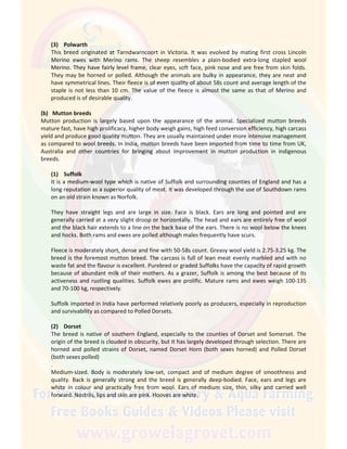 (3) Polwarth
This breed originated at Tarndwarncoort in Victoria. It was evolved by mating first cross Lincoln
Merino ewes with Merino rams. The sheep resembles a plain-bodied extra-long stapled wool
Merino. They have fairly level frame, clear eyes, soft face, pink nose and are free from skin folds.
They may be horned or polled. Although the animals are bulky in appearance, they are neat and
have symmetrical lines. Their fleece is of even quality of about 58s count and average length of the
staple is not less than 10 cm. The value of the fleece is almost the same as that of Merino and
produced is of desirable quality.
(b) Mutton breeds
Mutton production is largely based upon the appearance of the animal. Specialized mutton breeds
mature fast, have high prolificacy, higher body weigh gains, high feed conversion efficiency, high carcass
yield and produce good quality mutton. They are usually maintained under more intensive management
as compared to wool breeds. In India, mutton breeds have been imported from time to time from UK,
Australia and other countries for bringing about improvement in mutton production in indigenous
breeds.
(1) Suffolk
It is a medium-wool type which is native of Suffolk and surrounding counties of England and has a
long reputation as a superior quality of meat. It was developed through the use of Southdown rams
on an old strain known as Norfolk.
They have straight legs and are large in size. Face is black. Ears are long and pointed and are
generally carried at a very slight droop or horizontally. The head and ears are entirely free of wool
and the black hair extends to a line on the back base of the ears. There is no wool below the knees
and hocks. Both rams and ewes are polled although males frequently have scurs.
Fleece is moderately short, dense and fine with 50-58s count. Greasy wool yield is 2.75-3.25 kg. The
breed is the foremost mutton breed. The carcass is full of lean meat evenly marbled and with no
waste fat and the flavour is excellent. Purebred or graded Suffolks have the capacity of rapid growth
because of abundant milk of their mothers. As a grazer, Suffolk is among the best because of its
activeness and rustling qualities. Suffolk ewes are prolific. Mature rams and ewes weigh 100-135
and 70-100 kg, respectively.
Suffolk imported in India have performed relatively poorly as producers, especially in reproduction
and survivability as compared to Polled Dorsets.
(2) Dorset
The breed is native of southern England, especially to the counties of Dorset and Somerset. The
origin of the breed is clouded in obscurity, but it has largely developed through selection. There are
horned and polled strains of Dorset, named Dorset Horn (both sexes horned) and Polled Dorset
(both sexes polled)
.
Medium-sized. Body is moderately low-set, compact and of medium degree of smoothness and
quality. Back is generally strong and the breed is generally deep-bodied. Face, ears and legs are
white in colour and practically free from wool. Ears of medium size, thin, silky and carried well
forward. Nostrils, lips and skin are pink. Hooves are white.
 