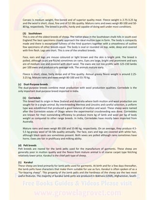 Carcass is medium weight, fine-boned and of superior quality meat. Fleece weight is 2.75-3.25 kg
and the wool is short, close, fine and of 52-58s quality. Mature rams and ewes weigh 80-100 and 50-
80 kg, respectively. The breed is prolific, hardy and capable of doing well under most conditions.
(3) Southdown
This is one of the oldest breeds of sheep. The native place in the Southdown chalk hills in south-east
England.The best specimens closely approach the ideal mutton type in form. The body is compactly
made and there is exceptional fullness of the hind quarters together with a smoothness of outline
few specimens of other breeds equal. The body is oval or rounded on top, wide, deep and covered
with firm flesh. Legs are short. This is one of the smallest breeds.
Face, ears and legs are mouse coloured or light brown and the skin is bright pink. The breed is
polled, although scurs are found sometimes on rams. Eyes are large, bright and prominent and ears
are of medium size and covered with short wool. The ewes are not too prolific with 125-150 lambs
per 100 ewes and produce only average milk. The animals mature early.
Fleece is short, close, fairly dense and of fine quality. Annual greasy fleece weight is around 2.25-
3.25 kg. Mature rams and ewes weigh 80-100 and 55-70 kg.
(c) Dual-Purpose breeds
The dual-purpose breeds combine meat production with wool production qualities. Corriedale is the
only important dual-purpose breed imported in India.
(1) Corriedale
This breed had its origin in New Zealand and Australia where both mutton and wool production are
sought for in a single animal. By interbreeding Merinos and Lincolns and careful selection, a uniform
type was established that produced a good balance of mutton and wool. These sheep were named
after the Corriedale estate of Otago where the experimental crossbreeding was done. Corriedales
are known for their outstanding efficiency to produce more kg of lamb and wool per kg of body
weight as compared to other range breeds. In India, Corriedales have mostly been imported from
Australia.
Mature rams and ewes weigh 80-100 and 55-80 kg, respectively. On an average, they produce 4.5-
5.5 kg greasy wool of 56-58s quality annually. The face, ears and legs are covered with white hair,
although black spots are sometimes present. Both sexes are polled although rams sometimes have
horns. Ewes are fair in prolificacy and milking ability.
(d) Pelt breeds
Pelt breeds are reared for the lamb pelts used for the manufacture of garments. These sheep are
generally poor in mutton quality and the fleece from mature animal is of coarse carpet type fetching
relatively lower price. Karakul is the chief pelt type of sheep.
(1) Karakul
These sheep are bred primarily for lamb pelts used for garments. At birth and for a few days thereafter,
the lamb pelts have characters that make them suitable for use as furs. Karakul is often spoken of as a
“fur-bearing sheep”. This property of the lamb pelts and the hardiness of the sheep are the two most
useful features. The majority of karakul lamb pelts are produced in Bokhara (USSR), Afghanistan, South-
 