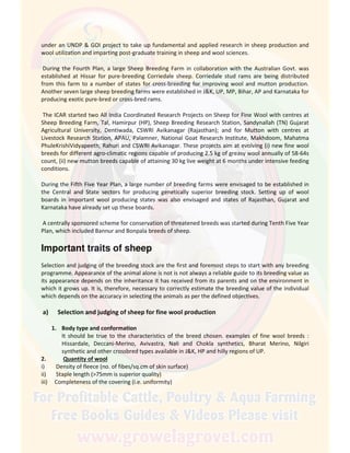under an UNDP & GOI project to take up fundamental and applied research in sheep production and
wool utilization and imparting post-graduate training in sheep and wool sciences.
During the Fourth Plan, a large Sheep Breeding Farm in collaboration with the Australian Govt. was
established at Hissar for pure-breeding Corriedale sheep. Corriedale stud rams are being distributed
from this farm to a number of states for cross-breeding for improving wool and mutton production.
Another seven large sheep breeding farms were established in J&K, UP, MP, Bihar, AP and Karnataka for
producing exotic pure-bred or cross-bred rams.
The ICAR started two All India Coordinated Research Projects on Sheep for Fine Wool with centres at
Sheep Breeding Farm, Tal, Hamirpur (HP), Sheep Breeding Research Station, Sandynallah (TN) Gujarat
Agricultural University, Dentiwada, CSWRI Avikanagar (Rajasthan); and for Mutton with centres at
Livestock Research Station, APAU, Palamner, National Goat Research Institute, Makhdoom, Mahatma
PhuleKrishiVidyapeeth, Rahuri and CSWRI Avikanagar. These projects aim at evolving (i) new fine wool
breeds for different agro-climatic regions capable of producing 2.5 kg of greasy wool annually of 58-64s
count, (ii) new mutton breeds capable of attaining 30 kg live weight at 6 months under intensive feeding
conditions.
During the Fifth Five Year Plan, a large number of breeding farms were envisaged to be established in
the Central and State sectors for producing genetically superior breeding stock. Setting up of wool
boards in important wool producing states was also envisaged and states of Rajasthan, Gujarat and
Karnataka have already set up these boards.
A centrally sponsored scheme for conservation of threatened breeds was started during Tenth Five Year
Plan, which included Bannur and Bonpala breeds of sheep.
Important traits of sheep
Selection and judging of the breeding stock are the first and foremost steps to start with any breeding
programme. Appearance of the animal alone is not is not always a reliable guide to its breeding value as
its appearance depends on the inheritance it has received from its parents and on the environment in
which it grows up. It is, therefore, necessary to correctly estimate the breeding value of the individual
which depends on the accuracy in selecting the animals as per the defined objectives.
a) Selection and judging of sheep for fine wool production
1. Body type and conformation
It should be true to the characteristics of the breed chosen. examples of fine wool breeds :
Hissardale, Deccani-Merino, Avivastra, Nali and Chokla synthetics, Bharat Merino, Nilgiri
synthetic and other crossbred types available in J&K, HP and hilly regions of UP.
2. Quantity of wool
i) Density of fleece (no. of fibes/sq.cm of skin surface)
ii) Staple length (>75mm is superior quality)
iii) Completeness of the covering (i.e. uniformity)
 
