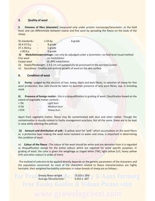 3. Quality of wool
i) Fineness of fibre (diameter) :measured only under protein microscope/lanometer; at the field
level, one can differentiate between coarse and fine wool by spreading the fleece on the body of the
sheep.
ISI standards : ≤ 34.4µ : A grade
34.4-37.0 µ : B grade
37.1-40.0 µ : C grade
≥ 40.0 µ : D grade
ii) Medullationpercentage : can only be adjudged under a lanometer; no field-level visual method
Fine wool : no medullation
Carpet wool : 10-20% medullation
iii) Staple/fibrelength : ≥ 3.5 cm can successfully be processed on the worsted system
iv) Soundness : healthy and uniform growth of wool on the skin surface
4. Condition of wool
i) Purity : judged by the absence of hair, kemp, black and dark fibres; in selection of sheep for fine
wool production, due care should be taken to ascertain presence of only pure fibres, esp. in breeding
stock
ii) Presence of foreign matter : this is a disqualification in grading of wool. Classification based on the
extent of vegetable matter content:-
< 3% : Light burr
3-5% : Medium burr
>15% : Heavy burr
Apart from vegetable matter, fleece may be contaminated with dust and other matter. Though the
contamination is mostly related to faulty management practices, but all the same, these are to be kept
in view while selecting the animals.
iii) Amount and distribution of yolk : A yellow wool fat "yolk" which accumulates on the wool fibres
as a protective layer making the wool more resistant to water and snow, is important in determining
the condition of wool.
iv) Colour of the fleece : The colour of the wool should be white and any deviation from it is regarded
as disqualification except for the entire colours which are required for some specific purposes. In
grading of wool, the colur is given the weightage as tinged white (TW), light yellow (LY), heavy yellow
(HY) and other colours in order of merit.
The method of selection to be applied directly depends on the genetic parameters of the characters and
the population concerned. As most of the characters related to fleece characterization are highly
heritable, their weighted heritability estimates in Indian breeds of sheep are as follows:-
Greasy fleece weight : 0.210 ± .050
Average fibrediameter : 0.453 ± .447
 